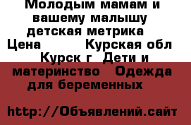 Молодым мамам и вашему малышу, детская метрика! › Цена ­ 500 - Курская обл., Курск г. Дети и материнство » Одежда для беременных   